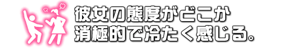 彼女の態度がどこか消極的で冷たく感じる。